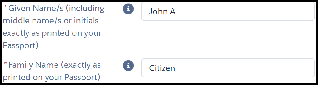 - Image shows two fields in an online form. The instruction next to the first field reads, “* given name s (including middle names or initials – exactly as printed on your passport)”. The text entry to the right shows example “john a”. Instruction for second field reads, “* family name (exactly as printed on your passport)”. The text entry to the right shows example “citizen”. Asterisks next to instructions are red and indicate a mandatory field.