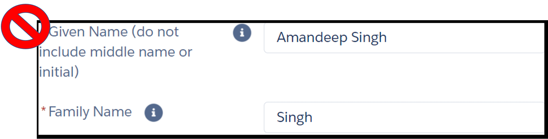- Image shows two fields in an online form. The instruction next to the first field reads, “* given name (do not include middle name or initial)”. The text entry field to its right shows example “Amandeep Singh”. Instruction for second field reads, “* family name”. The text entry field to its right shows example “Singh”. There is a red “no allowed” symbol next image indicating that fields have been filled out incorrectly.