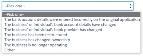 Image is a screen shot of a drop down menu with 7 options. Option 1 is: 'The bank account details were entered incorrectly on the original application', Option 2 is: ‘The business’ or individual’s bank account details have changed', Option 3 is: ‘The business’ or individual’s bank provider has changed', Option 4 is: ‘The business has been restructured’, Option 5 is: ‘The business has changed ownership', Option 6 is: ‘The business is no longer operating', and Option 7 is: ‘Other']