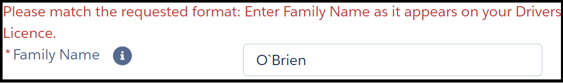 - Image shows one field in an online form. The instruction next to the field reads, “* Family Name”. The text entry field shows the example name “O’Brien”. A backtick has been used instead of a standard apostrophe. A red error message reads, “Please match the requested format: Enter Family Name as it appears on your Drivers Licence”.