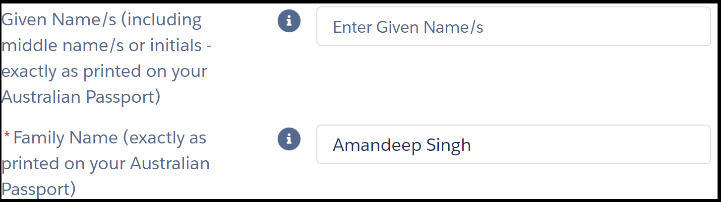  Image shows two fields in an online form. The instruction next to the first field reads, “* given name s (including middle name s or initials – exactly as printed on your Australian Passport)”. The text entry field to its right is blank. Instruction for second field reads, “* family name”. The text entry field to its right shows example “Amandeep Singh”. Asterisks next to instructions are red and indicate a mandatory field.