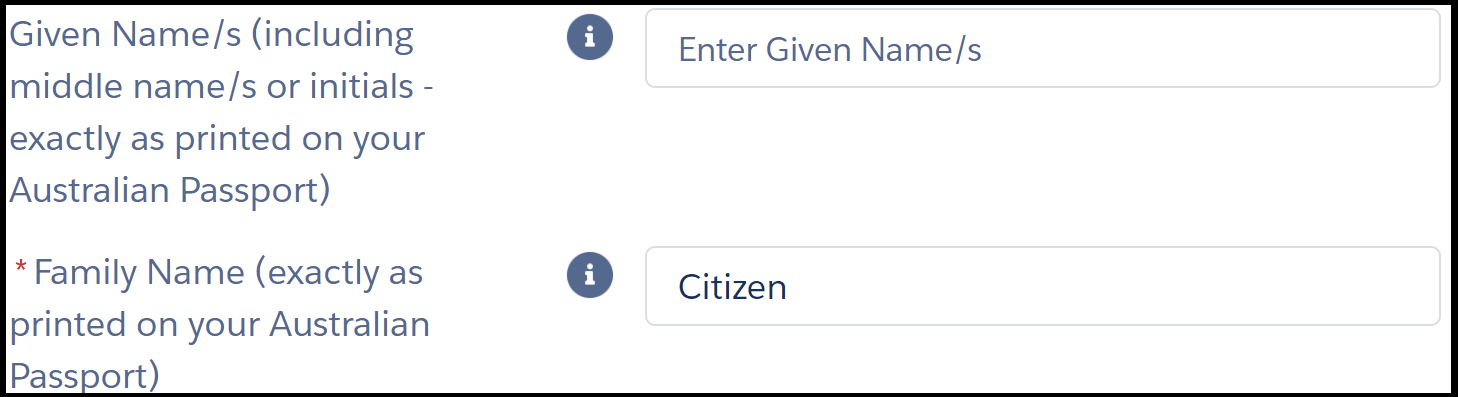 Image shows two fields in an online form. The instruction next to the first field reads, “* given name s (including middle name s or initials – exactly as printed on your Australian Passport)”. The text entry field to its right is blank. Instruction for second field reads, “* family name”. The text entry field to its right shows example “Citizen”. Asterisks next to instructions are red and indicate a mandatory field.